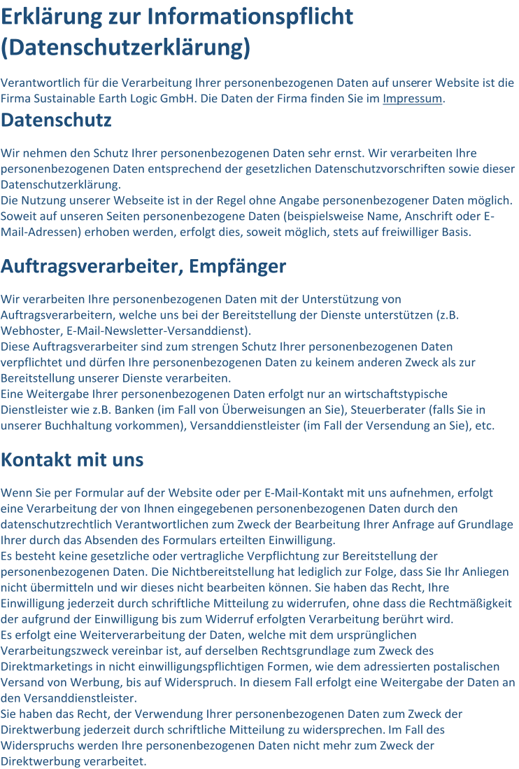 Erklärung zur Informationspflicht  (Datenschutzerklärung)   Verantwortlich für die Verarbeitung Ihrer personenbezogenen Daten auf unse rer Website ist die  Firma Sustainable Earth Logic   GmbH. Die Daten der Firma finden Sie im   Impressum .   Datenschutz   Wir nehmen den Schutz Ihrer personenbezogenen Daten sehr ernst. Wir verarbeiten Ihre  personenbezogenen Daten entsprechend der gesetzlichen Datenschutzvorschriften sowie dieser  Datenschutzerklärung.   Die Nutzung unserer Webseite ist in der Regel ohne Angabe personenbezogener Daten möglich.  Soweit auf unseren Seiten personenbezogene Daten (beispielsweise Name, Anschrift oder E - Mail - Adressen) erhoben werden, erfolgt dies, soweit mög lich, stets auf freiwilliger Basis.   Auftragsverarbeiter, Empfänger   Wir verarbeiten Ihre personenbezogenen Daten mit der Unterstützung von  Auftragsverarbeitern, welche uns bei der Bereitstellung der Dienste unterstützen (z.B.  Webhoster, E - Mail - Newsletter - Ve rsanddienst).   Diese Auftragsverarbeiter sind zum strengen Schutz Ihrer personenbezogenen Daten  verpflichtet und dürfen Ihre personenbezogenen Daten zu keinem anderen Zweck als zur  Bereitstellung unserer Dienste verarbeiten.   Eine Weitergabe Ihrer personenbe zogenen Daten erfolgt nur an wirtschaftstypische  Dienstleister wie z.B. Banken (im Fall von Überweisungen an Sie), Steuerberater (falls Sie in  unserer Buchhaltung vorkommen), Versanddienstleister (im Fall der Versendung an Sie), etc.   Kontakt mit uns   Wenn S ie per Formular auf der Website oder per E - Mail - Kontakt mit uns aufnehmen, erfolgt  eine Verarbeitung der von Ihnen eingegebenen personenbezogenen Daten durch den  datenschutzrechtlich Verantwortlichen zum Zweck der Bearbeitung Ihrer Anfrage auf Grundlage  Ih rer durch das Absenden des Formulars erteilten Einwilligung.   Es besteht keine gesetzliche oder vertragliche Verpflichtung zur Bereitstellung der  personenbezogenen Daten. Die Nichtbereitstellung hat lediglich zur Folge, dass Sie Ihr Anliegen  nicht übermitte ln und wir dieses nicht bearbeiten können. Sie haben das Recht, Ihre  Einwilligung jederzeit durch schriftliche Mitteilung zu widerrufen, ohne dass die Rechtmäßigkeit  der aufgrund der Einwilligung bis zum Widerruf erfolgten Verarbeitung berührt wird.   Es erf olgt eine Weiterverarbeitung der Daten, welche mit dem ursprünglichen  Verarbeitungszweck vereinbar ist, auf derselben Rechtsgrundlage zum Zweck des  Direktmarketings in nicht einwilligungspflichtigen Formen, wie dem adressierten postalischen  Versand von Wer bung, bis auf Widerspruch. In diesem Fall erfolgt eine Weitergabe der Daten an  den Versanddienstleister.   Sie haben das Recht, der Verwendung Ihrer personenbezogenen Daten zum Zweck der  Direktwerbung jederzeit durch schriftliche Mitteilung zu widersprechen.   Im Fall des  Widerspruchs werden Ihre personenbezogenen Daten nicht mehr zum Zweck der  Direktwerbung verarbeitet.