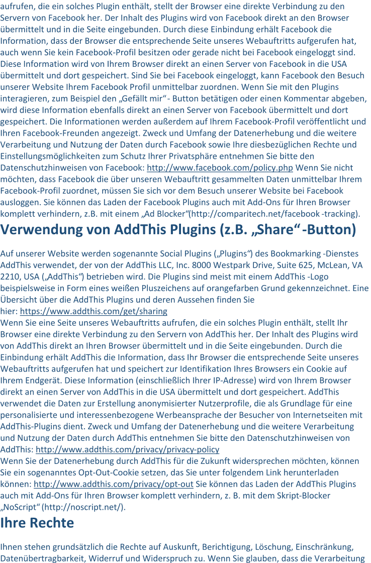 aufrufen, die ein solches Plugin enthält, stellt der Browser eine direkte Verbindung zu den  Servern von Facebook her. Der Inhalt des Plugins wird von Facebook direkt an den Browser  übermittelt und in die Seite eingebunden. Durch diese Einbindung erhält Facebook die  Information, dass der Browser die entsprechende Seite unseres Webauftritts aufgerufen hat,  auch wenn S ie kein Facebook - Profil besitzen oder gerade nicht bei Facebook eingeloggt sind.  Diese Information wird von Ihrem Browser direkt an einen Server von Facebook in die USA  übermittelt und dort gespeichert. Sind Sie bei Facebook eingeloggt, kann Facebook den B esuch  unserer Website Ihrem Facebook Profil unmittelbar zuordnen. Wenn Sie mit den Plugins  interagieren, zum Beispiel den „Gefällt mir“ - Button betätigen oder einen Kommentar abgeben,  wird diese Information ebenfalls direkt an einen Server von Facebook übe rmittelt und dort  gespeichert. Die Informationen werden außerdem auf Ihrem Facebook - Profil veröffentlicht und  Ihren Facebook - Freunden angezeigt. Zweck und Umfang der Datenerhebung und die weitere  Verarbeitung und Nutzung der Daten durch Facebook sowie Ihre diesbezüglichen Rechte und  Einstellungsmöglichkeiten zum Schutz Ihrer Privatsphäre entnehmen Sie bitte den  Datenschutzhinweisen von Facebook: http://www.facebook.com/policy.php Wenn Sie nicht  möchten, dass  Facebook die über unseren Webauftritt gesammelten Daten unmittelbar Ihrem  Facebook - Profil zuordnet, müssen Sie sich vor dem Besuch unserer Website bei Facebook  ausloggen. Sie können das Laden der Facebook Plugins auch mit Add - Ons für Ihren Browser  komplett verhindern, z.B. mit einem „Ad Blocker“(http://comparitech.net/facebook - tracking). Verwendung von AddThis Plugins (z.B. „Share“ - Button) Auf unserer Website werden sogenannte Social Plugins („Plugins“) des Bookmarking - Dienstes  AddThis verwendet, der von de r AddThis LLC, Inc. 8000 Westpark Drive, Suite 625, McLean, VA  2210, USA („AddThis“) betrieben wird. Die Plugins sind meist mit einem AddThis - Logo  beispielsweise in Form eines weißen Pluszeichens auf orangefarben Grund gekennzeichnet. Eine  Übersicht über d ie AddThis Plugins und deren Aussehen finden Sie  hier: https://www.addthis.com/get/sharing Wenn Sie eine Seite unseres Webauftritts aufrufen, die ein solches Plugin enthält, stellt Ihr  Browser eine direkte  Verbindung zu den Servern von AddThis her. Der Inhalt des Plugins wird  von AddThis direkt an Ihren Browser übermittelt und in die Seite eingebunden. Durch die  Einbindung erhält AddThis die Information, dass Ihr Browser die entsprechende Seite unseres  Webau ftritts aufgerufen hat und speichert zur Identifikation Ihres Browsers ein Cookie auf  Ihrem Endgerät. Diese Information (einschließlich Ihrer IP - Adresse) wird von Ihrem Browser  direkt an einen Server von AddThis in die USA übermittelt und dort gespeichert. AddThis  verwendet die Daten zur Erstellung anonymisierter Nutzerprofile, die als Grundlage für eine  personalisierte und interessenbezogene Werbeansprache der Besucher von Internetseiten mit  AddThis - Plugins dient. Zweck und Umfang der Datenerhebung und die weitere Verarbeitung  und Nutzung der Daten durch AddThis entnehmen Sie bitte den Datenschutzhinweisen von  AddThis: http://www.addthis.com/privacy/privacy - policy Wenn Sie der Datenerhebung durch A ddThis für die Zukunft widersprechen möchten, können  Sie ein sogenanntes Opt - Out - Cookie setzen, das Sie unter folgendem Link herunterladen  können: http://www.addthis.com/privacy/opt - out Sie können das La den der AddThis Plugins  auch mit Add - Ons für Ihren Browser komplett verhindern, z. B. mit dem Skript - Blocker  „NoScript“ (http://noscript.net/). Ihre Rechte Ihnen stehen grundsätzlich die Rechte auf Auskunft, Berichtigung, Löschung, Einschränkung,  Datenübertragbarkeit, Widerruf und Widerspruch zu. Wenn Sie glauben, dass die Verarbeitung