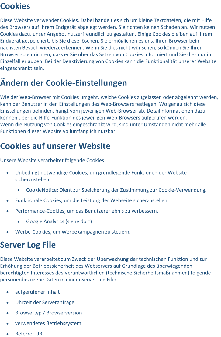 Cookies Diese Website verwendet Cookies. Dabei handelt es sich um kleine Textdateien, die mit Hilfe  des Browsers auf Ihrem Endgerät abgelegt w erden. Sie richten keinen Schaden an. Wir nutzen  Cookies dazu, unser Angebot nutzerfreundlich zu gestalten. Einige Cookies bleiben auf Ihrem  Endgerät gespeichert, bis Sie diese löschen. Sie ermöglichen es uns, Ihren Browser beim  nächsten Besuch wiederzuerk ennen. Wenn Sie dies nicht wünschen, so können Sie Ihren  Browser so einrichten, dass er Sie über das Setzen von Cookies informiert und Sie dies nur im  Einzelfall erlauben. Bei der Deaktivierung von Cookies kann die Funktionalität unserer Website  eingeschrä nkt sein. Ändern der Cookie - Einstellungen Wie der Web - Browser mit Cookies umgeht, welche Cookies zugelassen oder abgelehnt werden,  kann der Benutzer in den Einstellungen des Web - Browsers festlegen. Wo genau sich diese  Einstellungen befinden, hängt vom jewe iligen Web - Browser ab. Detailinformationen dazu  können über die Hilfe - Funktion des jeweiligen Web - Browsers aufgerufen werden. Wenn die Nutzung von Cookies eingeschränkt wird, sind unter Umständen nicht mehr alle  Funktionen dieser Website vollumfänglich nut zbar. Cookies auf unserer Website Unsere Website verarbeitet folgende Cookies:  Unbedingt notwendige Cookies, um grundlegende Funktionen der Website  sicherzustellen.  CookieNotice: Dient zur Speicherung der Zustimmung zur Cookie - Verwendung.  Funktionale  Cookies, um die Leistung der Webseite sicherzustellen.  Performance - Cookies, um das Benutzererlebnis zu verbessern.  Google Analytics (siehe dort)  Werbe - Cookies, um Werbekampagnen zu steuern. Server Log File Diese Website verarbeitet zum Zweck der  Überwachung der technischen Funktion und zur  Erhöhung der Betriebssicherheit des Webservers auf Grundlage des überwiegenden  berechtigten Interesses des Verantwortlichen (technische Sicherheitsmaßnahmen) folgende  personenbezogene Daten in einem Server Log F ile:  aufgerufener Inhalt  Uhrzeit der Serveranfrage  Browsertyp / Browserversion  verwendetes Betriebssystem  Referrer URL