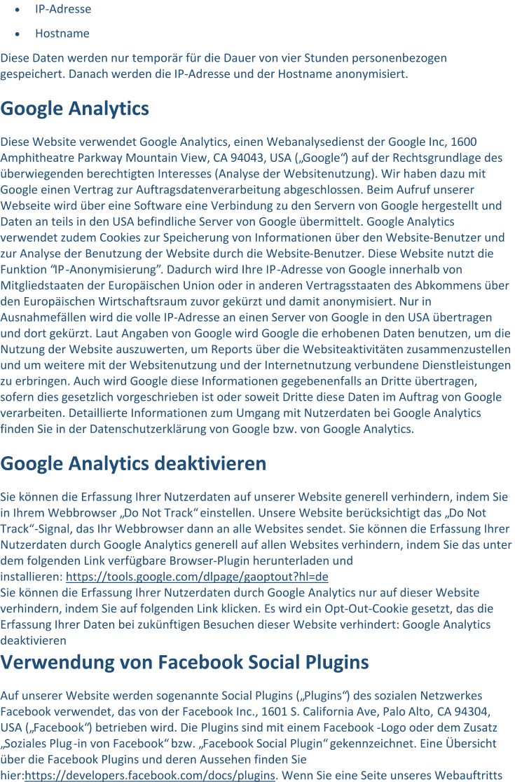  IP - Adresse  Hostname Diese Daten werden nur temporär für die Dauer von vier Stunden personenbezogen  gespeichert. Danach werden die  IP - Adresse und der Hostname anonymisiert. Google Analytics Diese Website verwendet Google Analytics, einen Webanalysedienst der Google Inc, 1600  Amphitheatre Parkway Mountain View, CA 94043, USA („Google“) auf der Rechtsgrundlage des  überwiegenden  berechtigten Interesses (Analyse der Websitenutzung). Wir haben dazu mit  Google einen Vertrag zur Auftragsdatenverarbeitung abgeschlossen. Beim Aufruf unserer  Webseite wird über eine Software eine Verbindung zu den Servern von Google hergestellt und  Daten  an teils in den USA befindliche Server von Google übermittelt. Google Analytics  verwendet zudem Cookies zur Speicherung von Informationen über den Website - Benutzer und  zur Analyse der Benutzung der Website durch die Website - Benutzer. Diese Website nutzt di e  Funktion “IP - Anonymisierung”. Dadurch wird Ihre IP - Adresse von Google innerhalb von  Mitgliedstaaten der Europäischen Union oder in anderen Vertragsstaaten des Abkommens über  den Europäischen Wirtschaftsraum zuvor gekürzt und damit anonymisiert. Nur in  Au snahmefällen wird die volle IP - Adresse an einen Server von Google in den USA übertragen  und dort gekürzt. Laut Angaben von Google wird Google die erhobenen Daten benutzen, um die  Nutzung der Website auszuwerten, um Reports über die Websiteaktivitäten zusam menzustellen  und um weitere mit der Websitenutzung und der Internetnutzung verbundene Dienstleistungen  zu erbringen. Auch wird Google diese Informationen gegebenenfalls an Dritte übertragen,  sofern dies gesetzlich vorgeschrieben ist oder soweit Dritte dies e Daten im Auftrag von Google  verarbeiten. Detaillierte Informationen zum Umgang mit Nutzerdaten bei Google Analytics  finden Sie in der Datenschutzerklärung von Google bzw. von Google Analytics. Google Analytics deaktivieren Sie können die Erfassung Ihrer  Nutzerdaten auf unserer Website generell verhindern, indem Sie  in Ihrem Webbrowser „Do Not Track“ einstellen. Unsere Website berücksichtigt das „Do Not  Track“ - Signal, das Ihr Webbrowser dann an alle Websites sendet. Sie können die Erfassung Ihrer  Nutzerdat en durch Google Analytics generell auf allen Websites verhindern, indem Sie das unter  dem folgenden Link verfügbare Browser - Plugin herunterladen und  installieren: https://tools.google.com/dlpage/ gaoptout?hl=de Sie können die Erfassung Ihrer Nutzerdaten durch Google Analytics nur auf dieser Website verhindern, indem Sie auf folgenden Link klicken. Es wird ein Opt - Out - Cookie gesetzt, das die Erfassung Ihrer Daten bei zukünftigen Besuchen dieser Webs ite verhindert: Google Analytics deaktivieren Verwendung von Facebook Social Plugins Auf unserer Website werden sogenannte Social Plugins („Plugins“) des sozialen Netzwerkes  Facebook verwendet, das von der Facebook Inc., 1601 S. California Ave, Palo Alto,  CA 94304,  USA („Facebook“) betrieben wird. Die Plugins sind mit einem Facebook - Logo oder dem Zusatz  „Soziales Plug - in von Facebook“ bzw. „Facebook Social Plugin“ gekennzeichnet. Eine Übersicht  über die Facebook Plugins und deren Aussehen finden Sie  hier: https://developers.facebook.com/docs/plugins . Wenn Sie eine Seite unseres Webauftritts