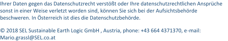 Ihrer Daten gegen das Datenschutzrecht verstößt oder Ihre datenschutzrecht lichen Ansprüche  sonst in einer Weise verletzt worden sind, können Sie sich bei der Aufsichtsbehörde  beschweren. In Österreich ist dies die Datenschutzbehörde. © 2018 SEL Sustainable Earth Logic GmbH , Austria, phone: +43 664 4371370, e - mail: Mario.grassl@ SEL.co.at